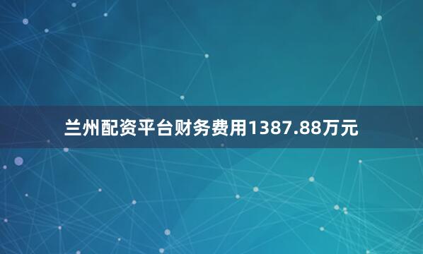 兰州配资平台财务费用1387.88万元