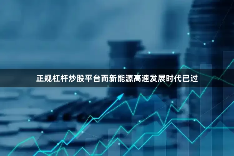 正规杠杆炒股平台而新能源高速发展时代已过