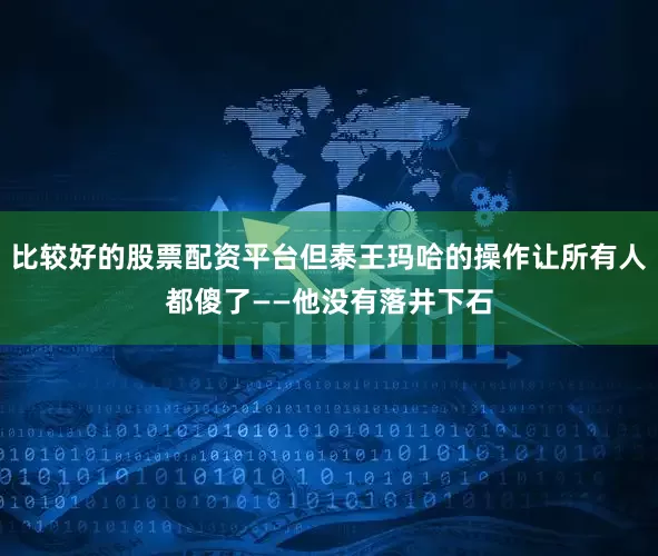 比较好的股票配资平台但泰王玛哈的操作让所有人都傻了——他没有落井下石