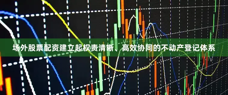 场外股票配资建立起权责清晰、高效协同的不动产登记体系