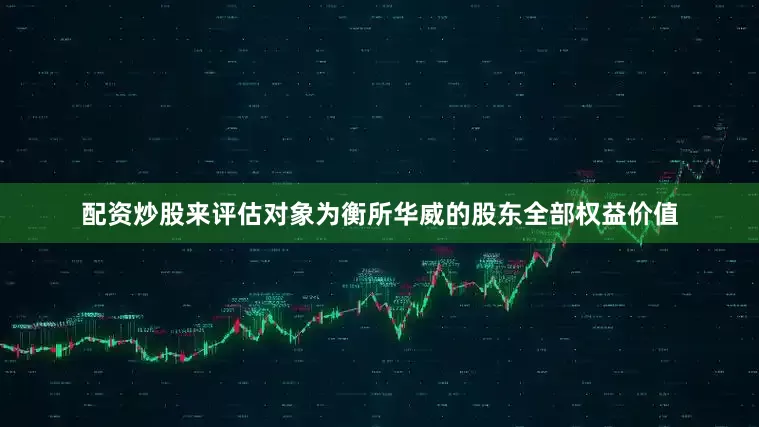 配资炒股来评估对象为衡所华威的股东全部权益价值