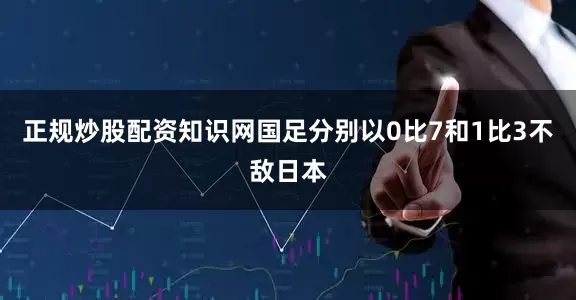 正规炒股配资知识网国足分别以0比7和1比3不敌日本