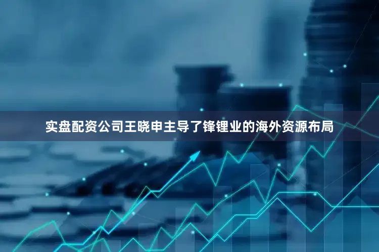 实盘配资公司王晓申主导了锋锂业的海外资源布局