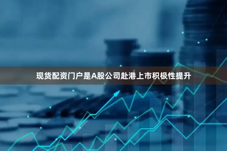 现货配资门户是A股公司赴港上市积极性提升
