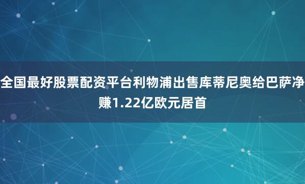 全国最好股票配资平台利物浦出售库蒂尼奥给巴萨净赚1.22亿欧元居首