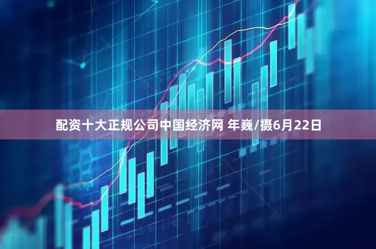 配资十大正规公司中国经济网 年巍/摄6月22日